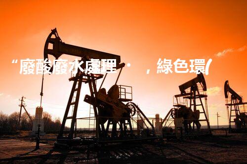 “廢酸廢水處理，綠色環(huán)保新篇章”
